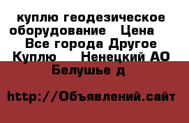 куплю геодезическое оборудование › Цена ­ - - Все города Другое » Куплю   . Ненецкий АО,Белушье д.